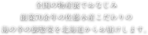 全国の物産展でおなじみ創業70余年の佐藤水産こだわりの海の幸の御惣菜を北海道からお届けします。